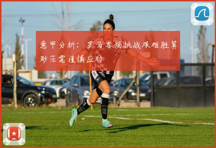 意甲分析：罗马客场挑战艰难胜算渺茫需谨慎应对