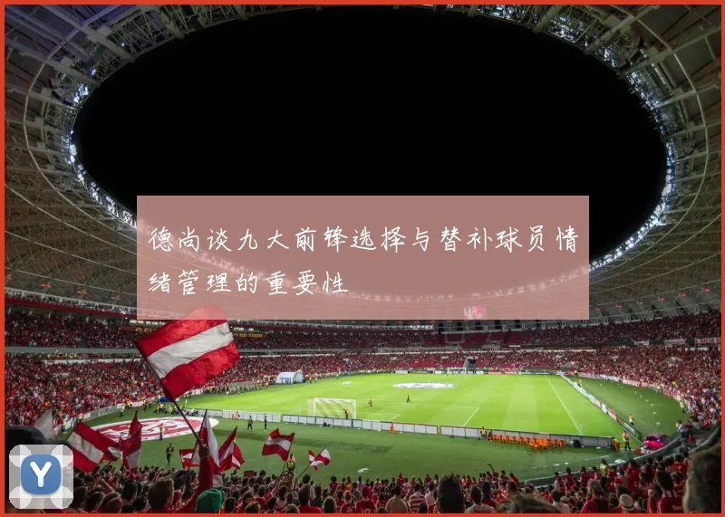 德尚谈九大前锋选择与替补球员情绪管理的重要性