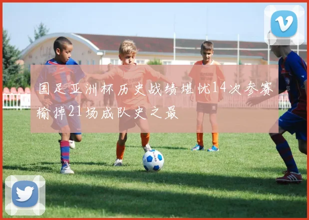 国足亚洲杯历史战绩堪忧14次参赛输掉21场成队史之最