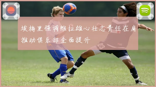 埃梅里强调维拉雄心壮志责任在肩推动俱乐部全面提升