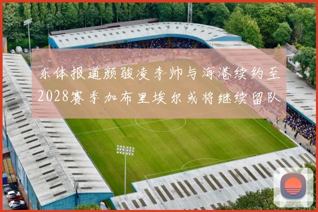 东体报道颜骏凌李帅与海港续约至2028赛季加布里埃尔或将继续留队