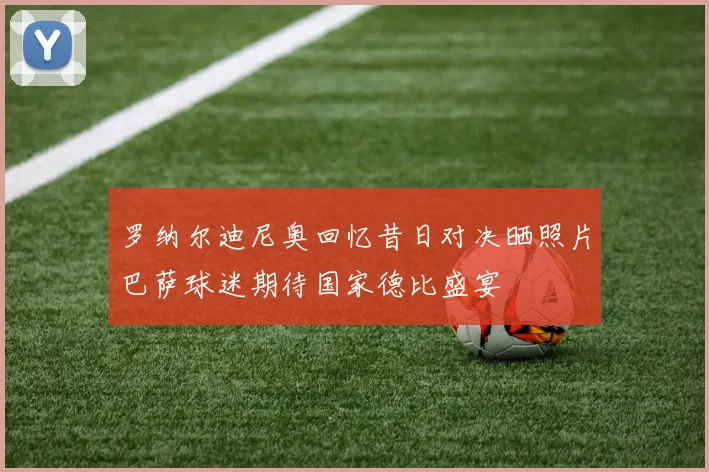 罗纳尔迪尼奥回忆昔日对决晒照片巴萨球迷期待国家德比盛宴