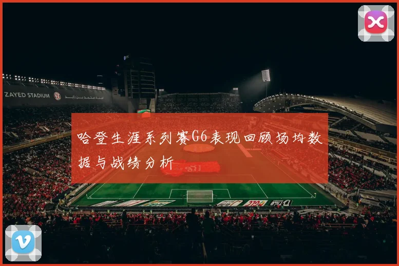 哈登生涯系列赛G6表现回顾场均数据与战绩分析