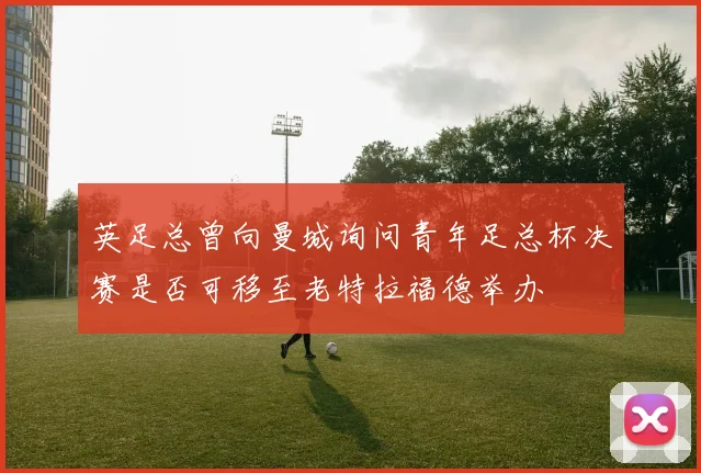 英足总曾向曼城询问青年足总杯决赛是否可移至老特拉福德举办