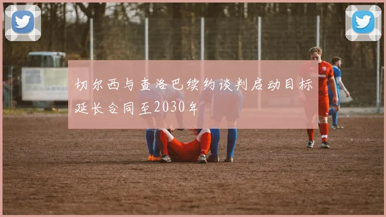 切尔西与查洛巴续约谈判启动目标延长合同至2030年