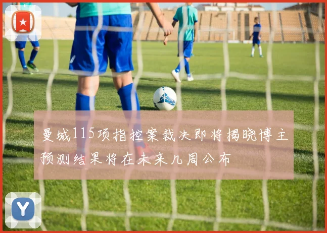 曼城115项指控案裁决即将揭晓博主预测结果将在未来几周公布