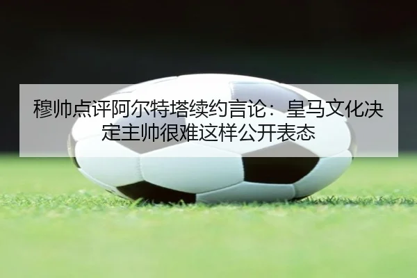 穆帅点评阿尔特塔续约言论:皇马文化决定主帅很难这样公开表态
